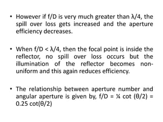 • However if f/D is very much greater than λ/4, the
spill over loss gets increased and the aperture
efficiency decreases.
• When f/D < λ/4, then the focal point is inside the
reflector, no spill over loss occurs but the
illumination of the reflector becomes non-
uniform and this again reduces efficiency.
• The relationship between aperture number and
angular aperture is given by, f/D = ¼ cot (θ/2) =
0.25 cot(θ/2)
 