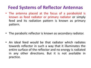 Feed Systems of Reflector Antennas
• The antenna placed at the focus of a paraboloid is
known as feed radiator or primary radiator or simply
feed and its radiation pattern is known as primary
pattern.
• The parabolic reflector is known as secondary radiator.
• An ideal feed would be that radiator which radiates
towards reflector in such a way that it illuminates the
entire surface of the reflector and no energy is radiated
in any other directions. But it is not available in
practice.
 