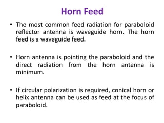Horn Feed
• The most common feed radiation for paraboloid
reflector antenna is waveguide horn. The horn
feed is a waveguide feed.
• Horn antenna is pointing the paraboloid and the
direct radiation from the horn antenna is
minimum.
• If circular polarization is required, conical horn or
helix antenna can be used as feed at the focus of
paraboloid.
 