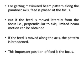 • For getting maximized beam pattern along the
parabolic axis, feed is placed at the focus.
• But if the feed is moved laterally from the
focus i.e., perpendicular to axis, limited beam
motion can be obtained.
• If the feed is moved along the axis, the pattern
is broadened.
• This important position of feed is the focus.
 