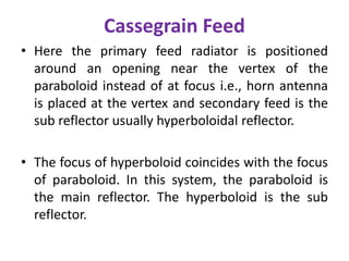 Cassegrain Feed
• Here the primary feed radiator is positioned
around an opening near the vertex of the
paraboloid instead of at focus i.e., horn antenna
is placed at the vertex and secondary feed is the
sub reflector usually hyperboloidal reflector.
• The focus of hyperboloid coincides with the focus
of paraboloid. In this system, the paraboloid is
the main reflector. The hyperboloid is the sub
reflector.
 