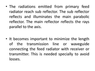 • The radiations emitted from primary feed
radiator reach sub reflector. The sub reflector
reflects and illuminates the main parabolic
reflector. The main reflector reflects the rays
parallel to the axis.
• It becomes important to minimize the length
of the transmission line or waveguide
connecting the feed radiator with receiver or
transmitter. This is needed specially to avoid
losses.
 