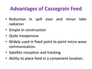 Advantages of Cassegrain Feed
• Reduction in spill over and minor lobe
radiation
• Simple in construction
• Quite inexpensive
• Widely used in fixed point to point micro wave
communication.
• Satellite reception and tracking
• Ability to place feed in a convenient location.
 