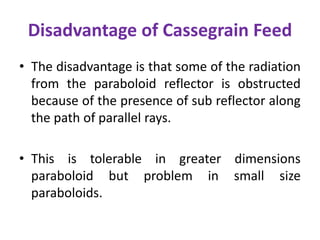 Disadvantage of Cassegrain Feed
• The disadvantage is that some of the radiation
from the paraboloid reflector is obstructed
because of the presence of sub reflector along
the path of parallel rays.
• This is tolerable in greater dimensions
paraboloid but problem in small size
paraboloids.
 