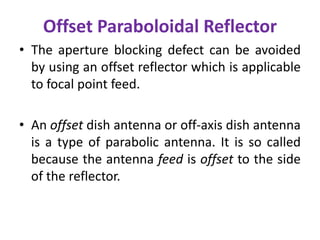 Offset Paraboloidal Reflector
• The aperture blocking defect can be avoided
by using an offset reflector which is applicable
to focal point feed.
• An offset dish antenna or off-axis dish antenna
is a type of parabolic antenna. It is so called
because the antenna feed is offset to the side
of the reflector.
 