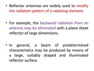 • Reflector antennas are widely used to modify
the radiation pattern of a radiating element.
• For example, the backward radiation from an
antenna may be eliminated with a plane sheet
reflector of large dimensions.
• In general, a beam of predetermined
characteristics may be produced by means of
a large, suitably shaped and illuminated
reflector surface.
 