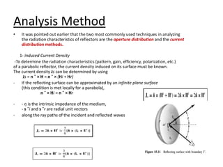 Analysis Method
• It was pointed out earlier that the two most commonly used techniques in analyzing
the radiation characteristics of reflectors are the aperture distribution and the current
distribution methods.
1- Induced Current Density
-To determine the radiation characteristics (pattern, gain, efficiency, polarization, etc.)
of a parabolic reflector, the current density induced on its surface must be known.
The current density Js can be determined by using
Js = n ˆ × H = n ˆ × (Hi + Hr)
- If the reflecting surface can be approximated by an infinite plane surface
(this condition is met locally for a parabola),
n ˆ × Hi = n ˆ × Hr
- - η is the intrinsic impedance of the medium,
- s ˆi and s ˆr are radial unit vectors
- along the ray paths of the incident and reflected waves
 