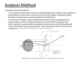 Analysis Method
2- Aperture Distribution Method
• For the aperture distribution method, the field reflected by the surface of the paraboloid is
first found over a plane which is normal to the axis of the reflector .Geometrical optics
techniques (ray tracing) are usually employed to accomplish this.
• In most cases, the plane is taken through the focal point, and it is designated as the
aperture plane, as shown in Figure Equivalent sources are thenf ormed over that
plane. Usually it is assumed that the equivalent sources are zero outside the projected
area of the reflector on the aperture plane. These equivalent sources are then used to
compute the radiated fields utilizing the aperture techniques
 