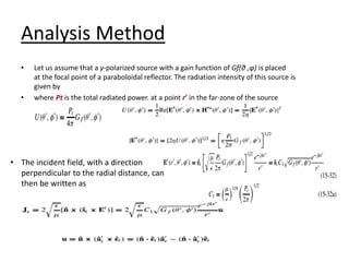 Analysis Method
• Let us assume that a y-polarized source with a gain function of Gf(θ ,φ) is placed
at the focal point of a paraboloidal reflector. The radiation intensity of this source is
given by
• where Pt is the total radiated power. at a point r’ in the far-zone of the source
• The incident field, with a direction
perpendicular to the radial distance, can
then be written as
 