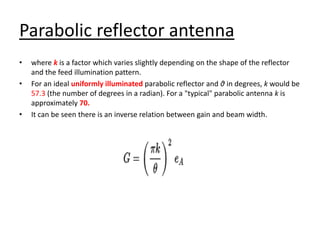 Parabolic reflector antenna
• where k is a factor which varies slightly depending on the shape of the reflector
and the feed illumination pattern.
• For an ideal uniformly illuminated parabolic reflector and θ in degrees, k would be
57.3 (the number of degrees in a radian). For a "typical" parabolic antenna k is
approximately 70.
• It can be seen there is an inverse relation between gain and beam width.
 