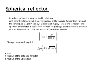 Spherical reflector
• to reduce spherical aberration and to minimize
path error by placing a point-source feed not at the paraxial focus F (half radius of
the sphere), as taught in optics, but displaced slightly toward the reflector. For an
aperture of diameter d, the correct location for placing a point source is a distance
f0 from the vertex such that the maximum path error value is
where
R = radius of the spherical reflector
a = radius of the utilized ap
The optimum focal length is
 