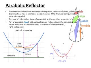 Parabolic Reflector
• The overall radiation characteristics (antenna pattern, antenna efficiency, polarization
discrimination, etc.) of a reflector can be improved if the structural configuration of its
surface is upgraded.
• This type of reflector has shape of paraboloid and hence it has properties of a parabola
• Part of a parabola (blue), with various features (other colours).The complete parabola
has no endpoints. In this orientation, it extends infinitely to the left,
right, and upward.
 