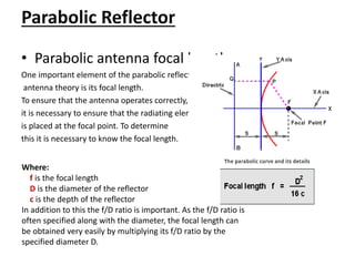 Parabolic Reflector
• Parabolic antenna focal length
One important element of the parabolic reflector
antenna theory is its focal length.
To ensure that the antenna operates correctly,
it is necessary to ensure that the radiating element
is placed at the focal point. To determine
this it is necessary to know the focal length.
Where:
f is the focal length
D is the diameter of the reflector
c is the depth of the reflector
In addition to this the f/D ratio is important. As the f/D ratio is
often specified along with the diameter, the focal length can
be obtained very easily by multiplying its f/D ratio by the
specified diameter D.
 