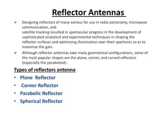Reflector Antennas
➢ Designing reflectors of many various for use in radio astronomy, microwave
communication, and
satellite tracking resulted in spectacular progress in the development of
sophisticated analytical and experimental techniques in shaping the
reflector surfaces and optimizing illumination over their apertures so as to
maximize the gain.
➢ Although reflector antennas take many geometrical configurations, some of
the most popular shapes are the plane, corner, and curved reflectors
(especially the paraboloid) .
Types of reflectors antenna
• Plane Reflector
• Corner Reflector
• Parabolic Reflector
• Spherical Reflector
 