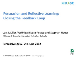 Persuasion and Reflective Learning:
Closing the Feedback Loop


Lars Müller, Verónica Rivera-Pelayo and Stephan Heuer
FZI Research Center for Information Technology Karlsruhe



Persuasive 2012, 7th June 2012


© MIRROR Project - Co-Funded by EU IST FP7 – www.mirror-project.eu
 