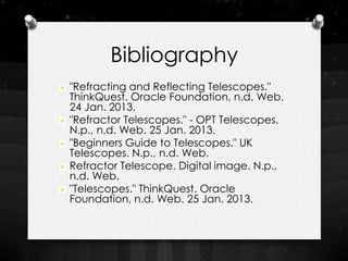 Bibliography
"Refracting and Reflecting Telescopes."
ThinkQuest. Oracle Foundation, n.d. Web.
24 Jan. 2013.
"Refractor Telescopes." - OPT Telescopes.
N.p., n.d. Web. 25 Jan. 2013.
"Beginners Guide to Telescopes." UK
Telescopes. N.p., n.d. Web.
Refractor Telescope. Digital image. N.p.,
n.d. Web.
"Telescopes." ThinkQuest. Oracle
Foundation, n.d. Web. 25 Jan. 2013.
 