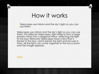 How it works
  Telescopes use mirrors and the sky’s light so you can
  use them.

Telescopes use mirrors and the sky’s light so you can use
them. For reflector telescopes, light reflects form a large
primary mirror into a diagonal mirror, reflecting the light
to the eye. Refractor telescopes have a lens that is
thicker in the lens, which bends the light and focuses it.
Then, all the light can come together at the focus point,
and the image appears.



Map
 