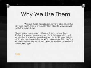 Why We Use Them
         We use these telescopes to view objects in the
sky and earth that we wouldn’t be able to view as well
with the naked eye.

These telescopes need different things to function.
Refractor telescopes are good for looking at dim stuff,
and reflector telescopes are good for looking at bright
stuff. We use these telescopes to view objects in the sky
and earth that we wouldn’t be able to view as well with
the naked eye.



Map
 