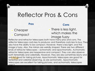 Reflector Pros & Cons
                    Pros                              Cons

     Cheaper                               There is less light,
     Compact                               which makes the
                                           image fuzzy
Reflector and refractor telescopes both have many pros and cons. The
reflector telescope costs less to produce; and therefore costs less to buy. They
also have the ability to be compact. However, there is less light, and the
image is fuzzy. Also, the mirrors are weirdly shaped. There are two different
kinds of refractor telescopes – achromatic and apochromatic. Achromatic
refractor telescopes are inexpensive and compact. They can also observe
both terrestrially and celestially. However, they are also sometimes blurry and
   Map
are not good for taking pictures. Apochromatic telescopes are good for
terrestrial and celestial observing, as are achromatic. Apochromatic
telescopes are excellent for taking pictures, and achromatic telescopes
aren’t.
 