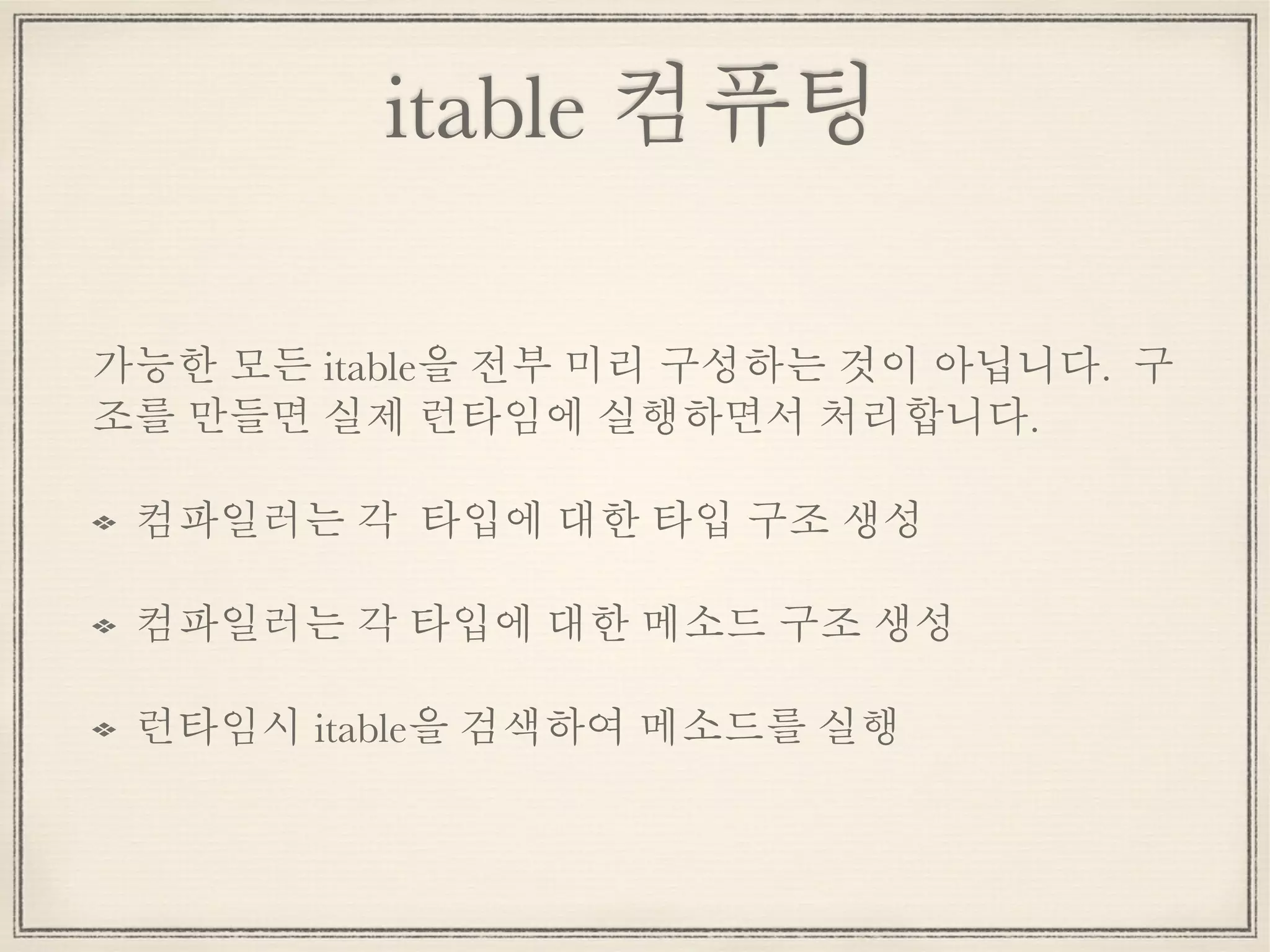 itable 컴퓨팅
가능한 모든 itable을 전부 미리 구성하는 것이 아닙니다. 구
조를 만들면 실제 런타임에 실행하면서 처리합니다.
컴파일러는 각 타입에 대한 타입 구조 생성
컴파일러는 각 타입에 대한 메소드 구조 생성
런타임시 itable을 검색하여 메소드를 실행
 
