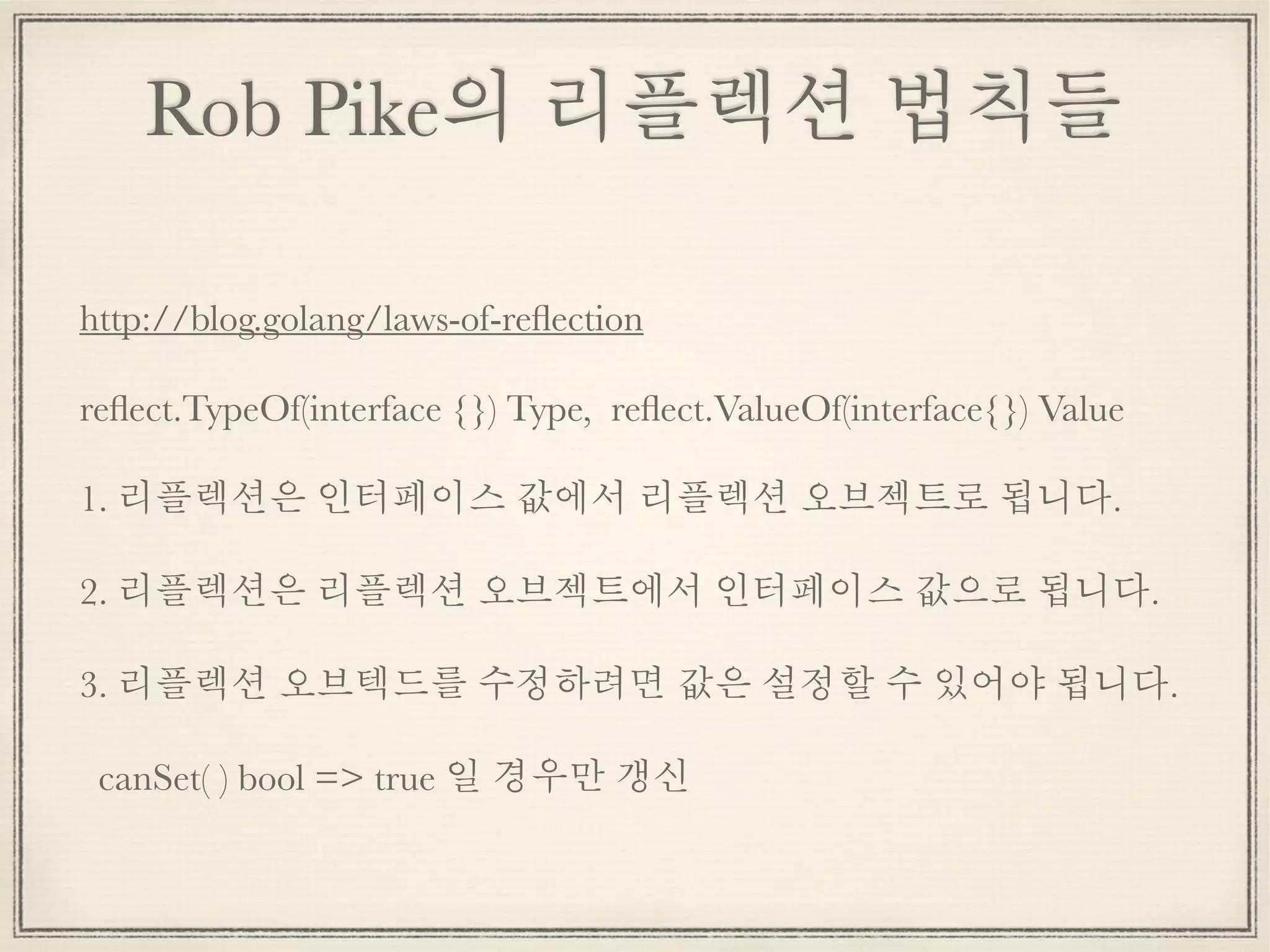 Rob Pike의 리플렉션 법칙들
http://blog.golang/laws-of-reﬂection
reﬂect.TypeOf(interface {}) Type, reﬂect.ValueOf(interface{}) Value
1. 리플렉션은 인터페이스 값에서 리플렉션 오브젝트로 됩니다.
2. 리플렉션은 리플렉션 오브젝트에서 인터페이스 값으로 됩니다.
3. 리플렉션 오브텍드를 수정하려면 값은 설정할 수 있어야 됩니다.
canSet( ) bool => true 일 경우만 갱신
 