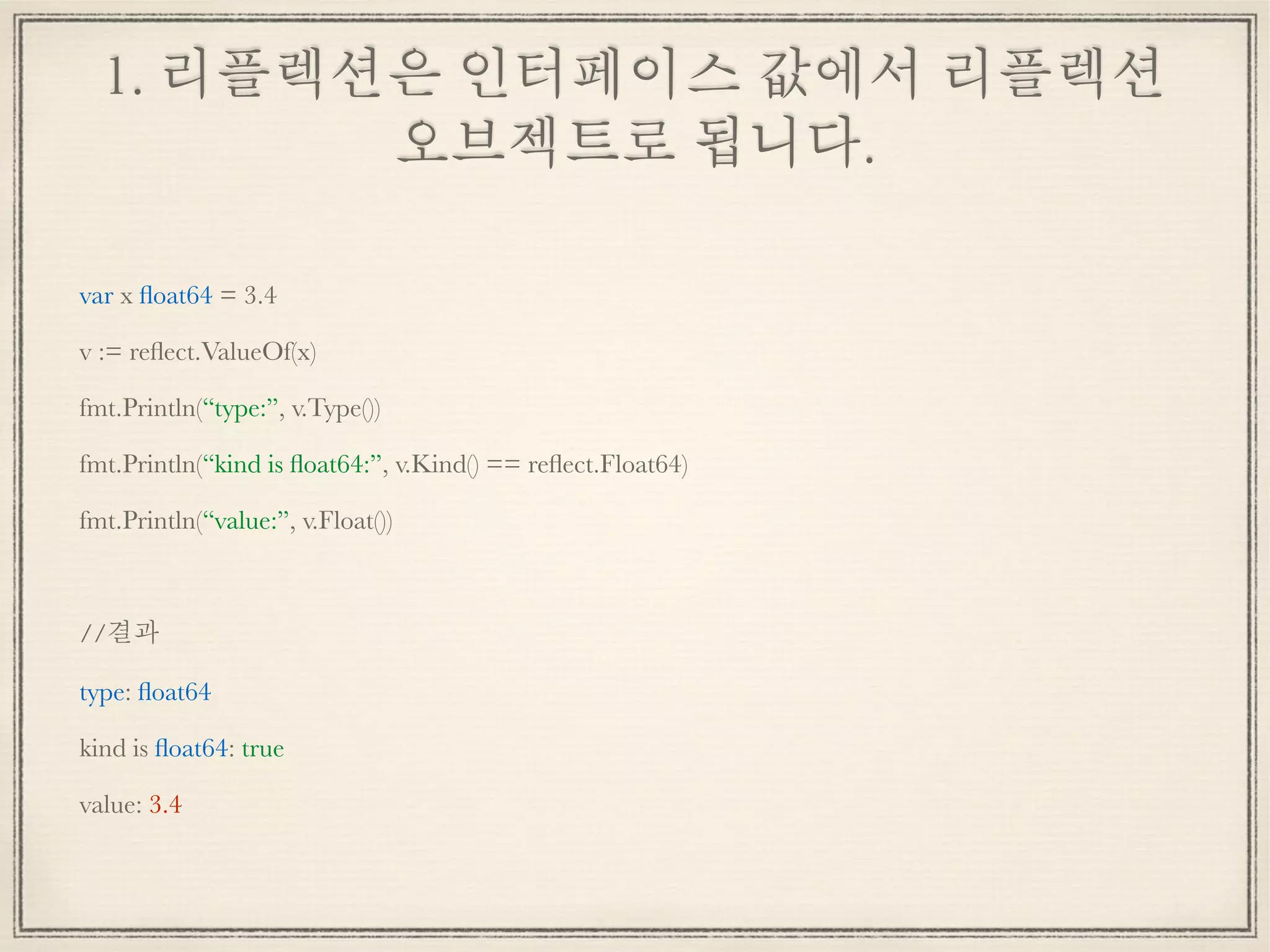 1. 리플렉션은 인터페이스 값에서 리플렉션
오브젝트로 됩니다.
var x ﬂoat64 = 3.4
v := reﬂect.ValueOf(x)
fmt.Println(“type:”, v.Type())
fmt.Println(“kind is ﬂoat64:”, v.Kind() == reﬂect.Float64)
fmt.Println(“value:”, v.Float())
//결과
type: ﬂoat64
kind is ﬂoat64: true
value: 3.4
 