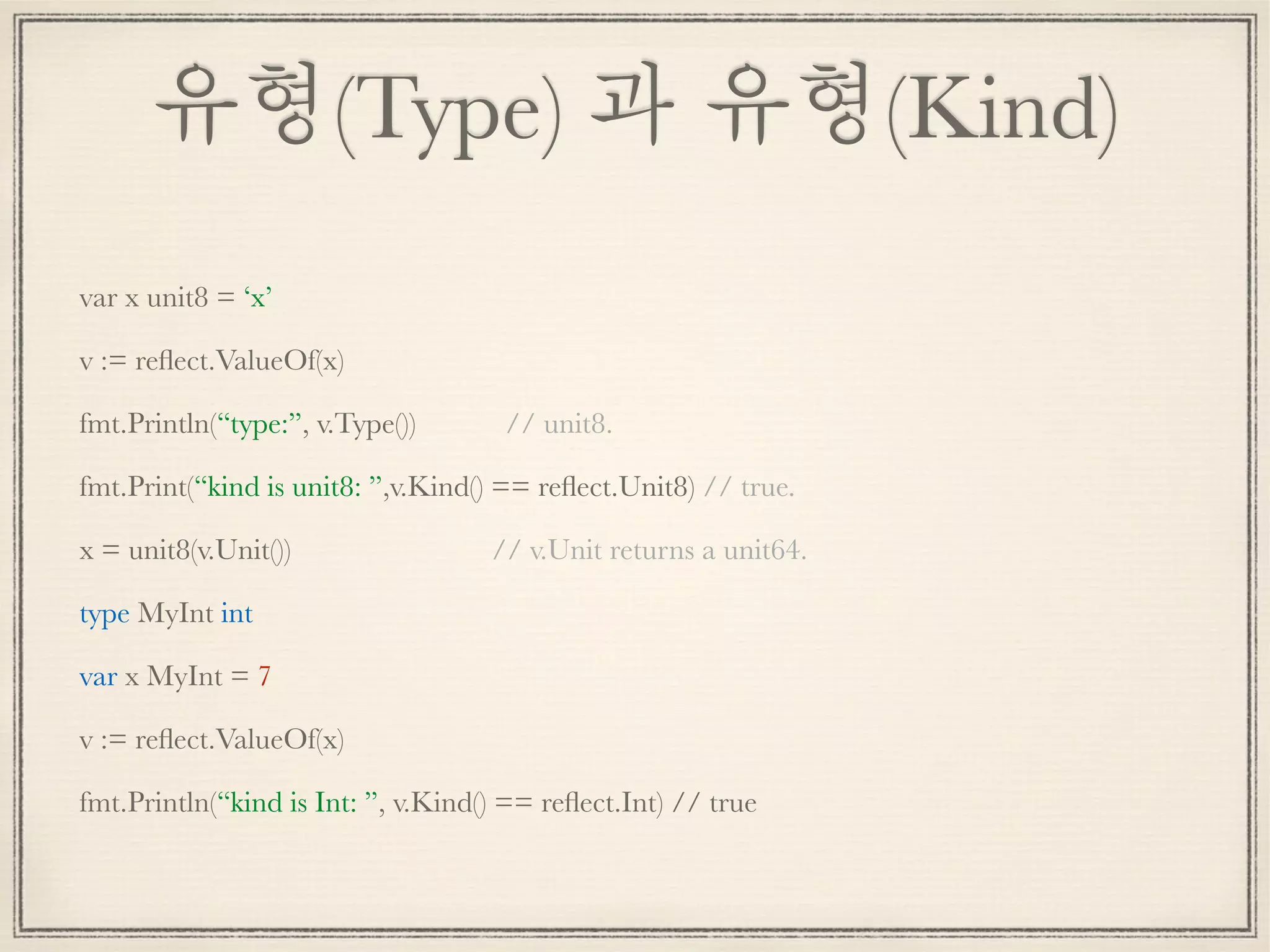 유형(Type) 과 유형(Kind)
var x unit8 = ‘x’
v := reﬂect.ValueOf(x)
fmt.Println(“type:”, v.Type()) // unit8.
fmt.Print(“kind is unit8: ”,v.Kind() == reﬂect.Unit8) // true.
x = unit8(v.Unit()) // v.Unit returns a unit64.
type MyInt int
var x MyInt = 7
v := reﬂect.ValueOf(x)
fmt.Println(“kind is Int: ”, v.Kind() == reﬂect.Int) // true
 