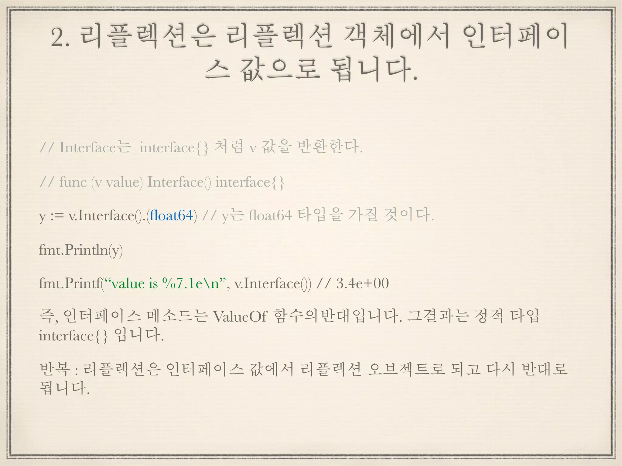 2. 리플렉션은 리플렉션 객체에서 인터페이
스 값으로 됩니다.
// Interface는 interface{} 처럼 v 값을 반환한다.
// func (v value) Interface() interface{}
y := v.Interface().(ﬂoat64) // y는 ﬂoat64 타입을 가질 것이다.
fmt.Println(y)
fmt.Printf(“value is %7.1en”, v.Interface()) // 3.4e+00
즉, 인터페이스 메소드는 ValueOf 함수의반대입니다. 그결과는 정적 타입
interface{} 입니다.
반복 : 리플렉션은 인터페이스 값에서 리플렉션 오브젝트로 되고 다시 반대로
됩니다.
 