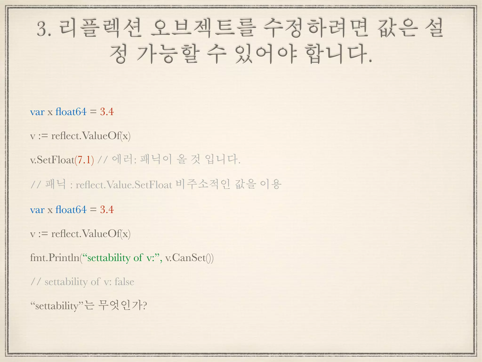 3. 리플렉션 오브젝트를 수정하려면 값은 설
정 가능할 수 있어야 합니다.
var x ﬂoat64 = 3.4
v := reﬂect.ValueOf(x)
v.SetFloat(7.1) // 에러: 패닉이 올 것 입니다.
// 패닉 : reﬂect.Value.SetFloat 비주소적인 값을 이용
var x ﬂoat64 = 3.4
v := reﬂect.ValueOf(x)
fmt.Println(“settability of v:”, v.CanSet())
// settability of v: false
“settability”는 무엇인가?
 
