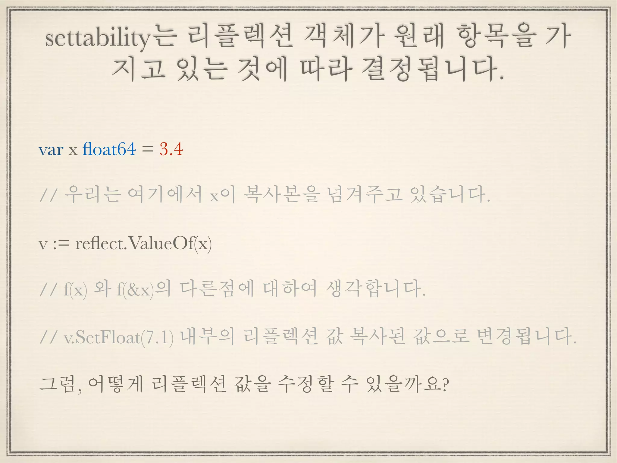 settability는 리플렉션 객체가 원래 항목을 가
지고 있는 것에 따라 결정됩니다.
var x ﬂoat64 = 3.4
// 우리는 여기에서 x이 복사본을 넘겨주고 있습니다.
v := reﬂect.ValueOf(x)
// f(x) 와 f(&x)의 다른점에 대하여 생각합니다.
// v.SetFloat(7.1) 내부의 리플렉션 값 복사된 값으로 변경됩니다.
그럼, 어떻게 리플렉션 값을 수정할 수 있을까요?
 