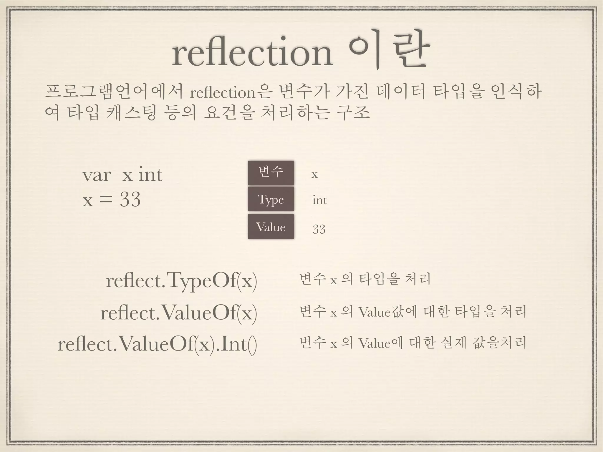 reﬂection 이란
var x int
x = 33 Type
Value
int
x변수
33
프로그램언어에서 reﬂection은 변수가 가진 데이터 타입을 인식하
여 타입 캐스팅 등의 요건을 처리하는 구조
변수 x 의 타입을 처리reﬂect.TypeOf(x)
reﬂect.ValueOf(x) 변수 x 의 Value값에 대한 타입을 처리
reﬂect.ValueOf(x).Int() 변수 x 의 Value에 대한 실제 값을처리
 