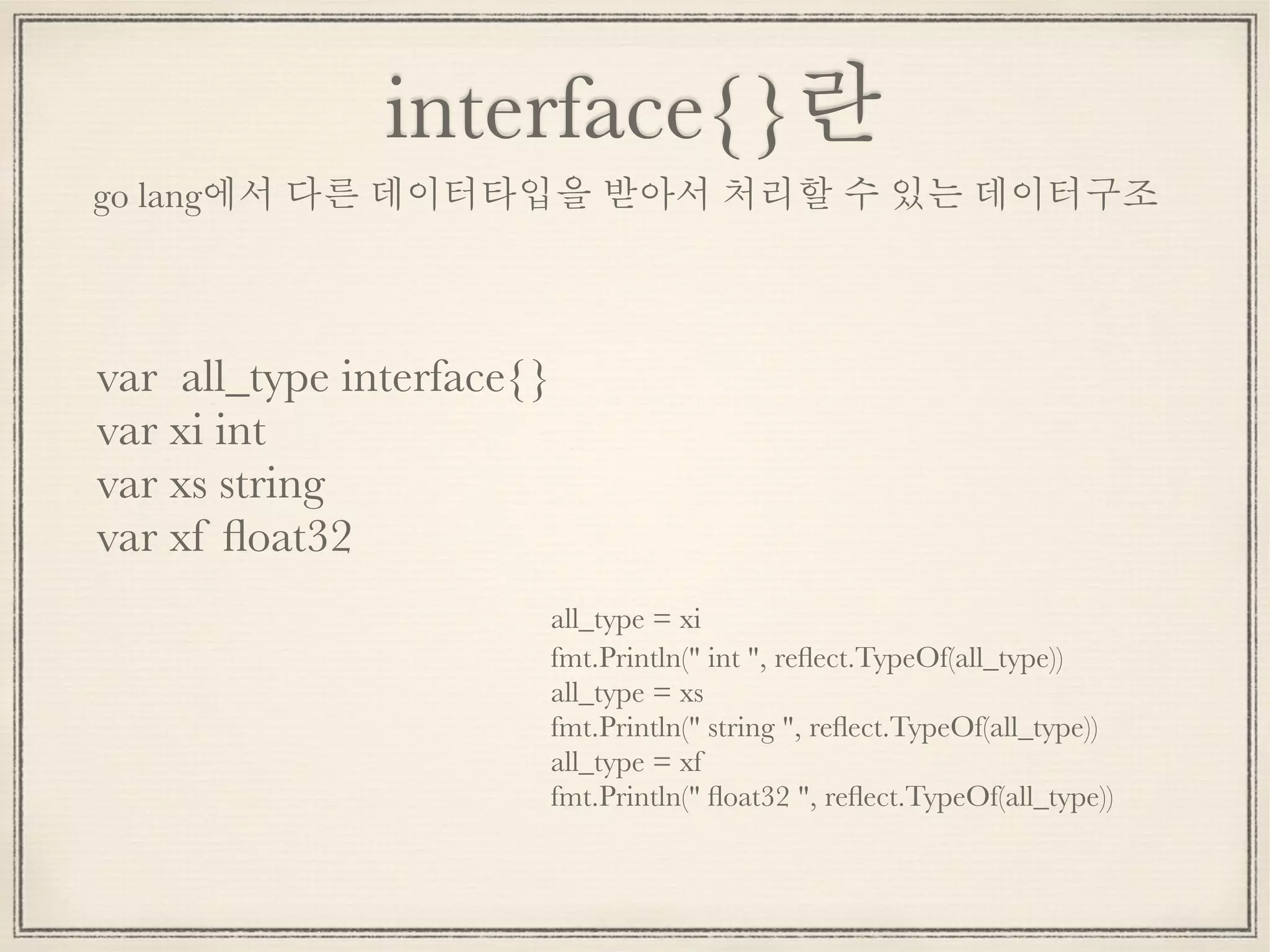 interface{}란
var all_type interface{}
var xi int
var xs string
var xf ﬂoat32
go lang에서 다른 데이터타입을 받아서 처리할 수 있는 데이터구조
	 all_type = xi
	 fmt.Println(" int ", reﬂect.TypeOf(all_type))
	 all_type = xs
	 fmt.Println(" string ", reﬂect.TypeOf(all_type))
	 all_type = xf
	 fmt.Println(" ﬂoat32 ", reﬂect.TypeOf(all_type))
 