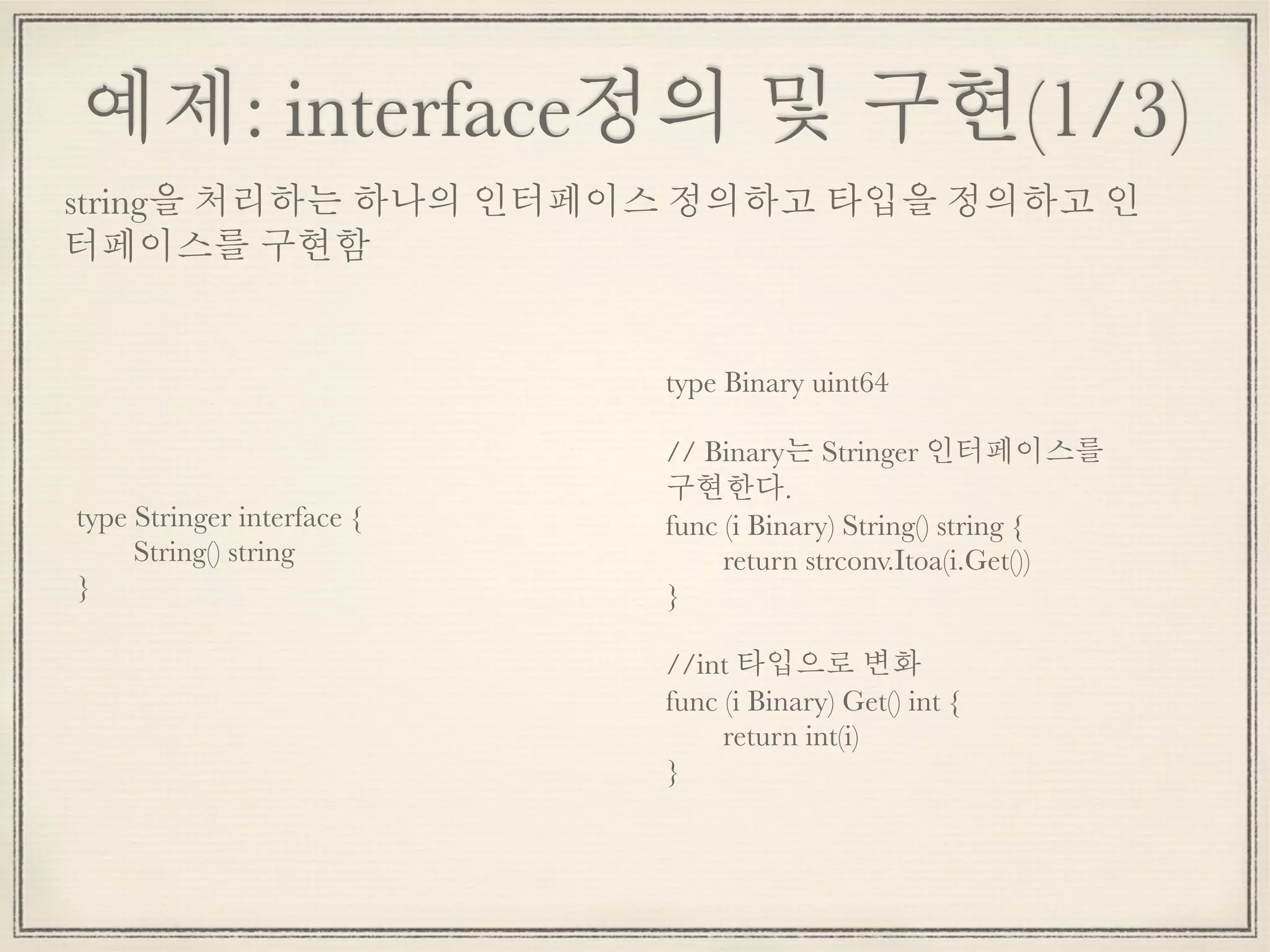 예제: interface정의 및 구현(1/3)
type Stringer interface {
	 String() string
}
string을 처리하는 하나의 인터페이스 정의하고 타입을 정의하고 인
터페이스를 구현함
type Binary uint64
// Binary는 Stringer 인터페이스를
구현한다.
func (i Binary) String() string {
	 return strconv.Itoa(i.Get())
}
//int 타입으로 변화
func (i Binary) Get() int {
	 return int(i)
}
 