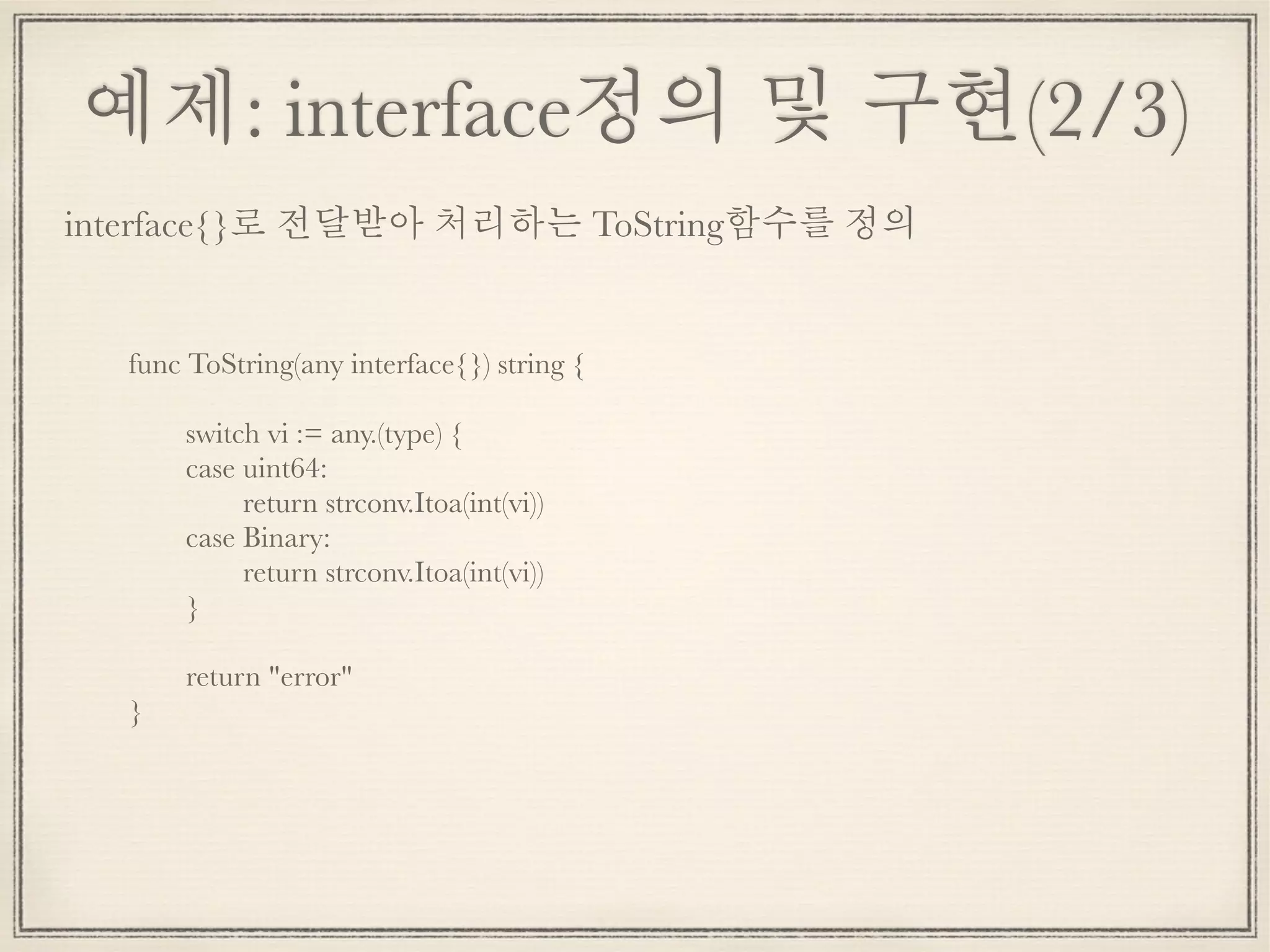 예제: interface정의 및 구현(2/3)
func ToString(any interface{}) string {
	 switch vi := any.(type) {
	 case uint64:
	 	 return strconv.Itoa(int(vi))
	 case Binary:
	 	 return strconv.Itoa(int(vi))
	 }
	 return "error"
}
interface{}로 전달받아 처리하는 ToString함수를 정의
 
