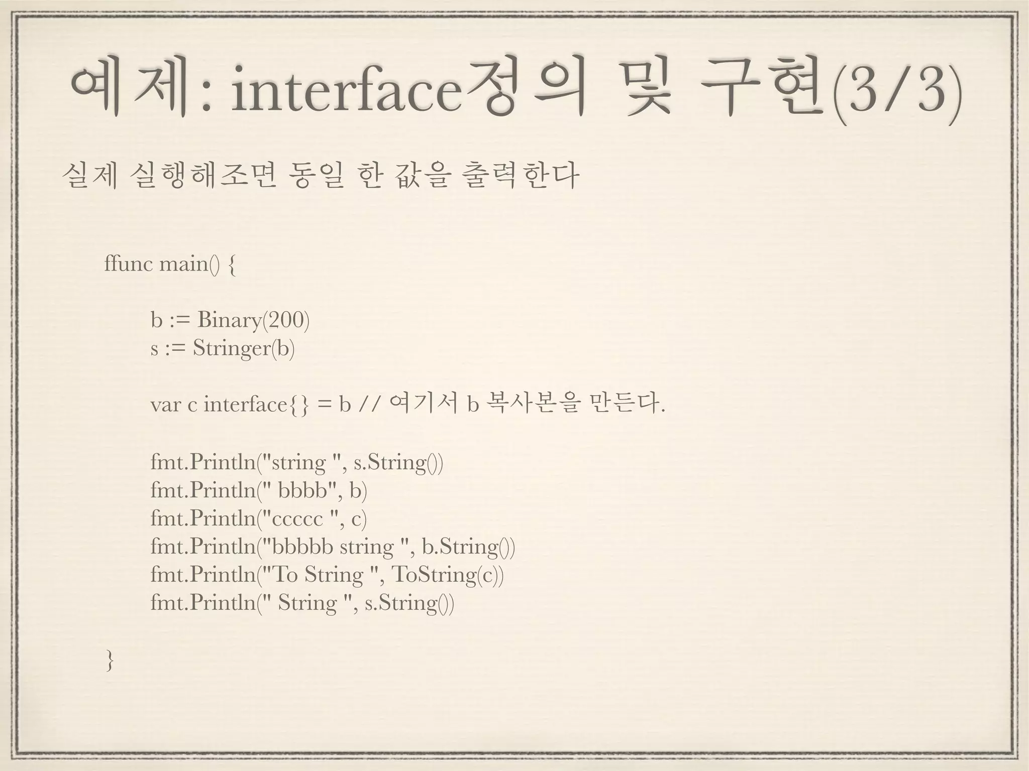 예제: interface정의 및 구현(3/3)
ffunc main() {
	 b := Binary(200)
	 s := Stringer(b)
	 var c interface{} = b // 여기서 b 복사본을 만든다.
	 fmt.Println("string ", s.String())
	 fmt.Println(" bbbb", b)
	 fmt.Println("ccccc ", c)
	 fmt.Println("bbbbb string ", b.String())
	 fmt.Println("To String ", ToString(c))
	 fmt.Println(" String ", s.String())
}
실제 실행해조면 동일 한 값을 출력한다
 