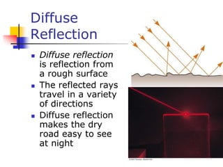 Diffuse
Reflection
 Diffuse reflection
is reflection from
a rough surface
 The reflected rays
travel in a variety
of directions
 Diffuse reflection
makes the dry
road easy to see
at night
 