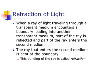 Refraction of Light
 When a ray of light traveling through a
transparent medium encounters a
boundary leading into another
transparent medium, part of the ray is
reflected and part of the ray enters the
second medium
 The ray that enters the second medium
is bent at the boundary
 This bending of the ray is called refraction
 