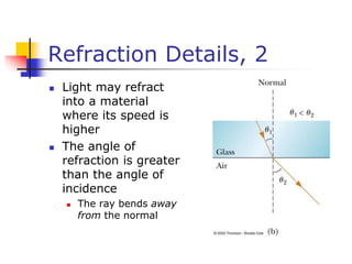 Refraction Details, 2
 Light may refract
into a material
where its speed is
higher
 The angle of
refraction is greater
than the angle of
incidence
 The ray bends away
from the normal
 