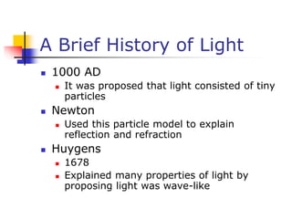 A Brief History of Light
 1000 AD
 It was proposed that light consisted of tiny
particles
 Newton
 Used this particle model to explain
reflection and refraction
 Huygens
 1678
 Explained many properties of light by
proposing light was wave-like
 