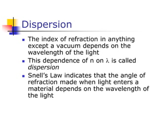 Dispersion
 The index of refraction in anything
except a vacuum depends on the
wavelength of the light
 This dependence of n on  is called
dispersion
 Snell’s Law indicates that the angle of
refraction made when light enters a
material depends on the wavelength of
the light
 