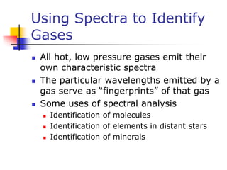 Using Spectra to Identify
Gases
 All hot, low pressure gases emit their
own characteristic spectra
 The particular wavelengths emitted by a
gas serve as “fingerprints” of that gas
 Some uses of spectral analysis
 Identification of molecules
 Identification of elements in distant stars
 Identification of minerals
 
