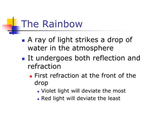 The Rainbow
 A ray of light strikes a drop of
water in the atmosphere
 It undergoes both reflection and
refraction
 First refraction at the front of the
drop
 Violet light will deviate the most
 Red light will deviate the least
 