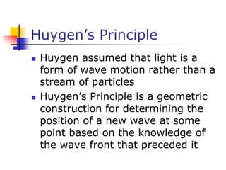 Huygen’s Principle
 Huygen assumed that light is a
form of wave motion rather than a
stream of particles
 Huygen’s Principle is a geometric
construction for determining the
position of a new wave at some
point based on the knowledge of
the wave front that preceded it
 