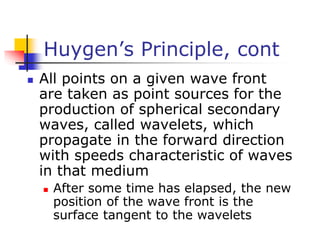 Huygen’s Principle, cont
 All points on a given wave front
are taken as point sources for the
production of spherical secondary
waves, called wavelets, which
propagate in the forward direction
with speeds characteristic of waves
in that medium
 After some time has elapsed, the new
position of the wave front is the
surface tangent to the wavelets
 