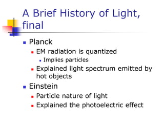 A Brief History of Light,
final
 Planck
 EM radiation is quantized
 Implies particles
 Explained light spectrum emitted by
hot objects
 Einstein
 Particle nature of light
 Explained the photoelectric effect
 