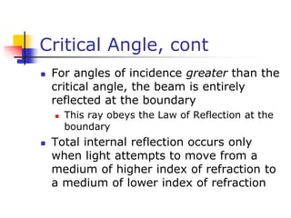 Critical Angle, cont
 For angles of incidence greater than the
critical angle, the beam is entirely
reflected at the boundary
 This ray obeys the Law of Reflection at the
boundary
 Total internal reflection occurs only
when light attempts to move from a
medium of higher index of refraction to
a medium of lower index of refraction
 