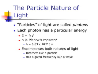 The Particle Nature of
Light
 “Particles” of light are called photons
 Each photon has a particular energy
 E = h ƒ
 h is Planck’s constant
 h = 6.63 x 10-34 J s
 Encompasses both natures of light
 Interacts like a particle
 Has a given frequency like a wave
 