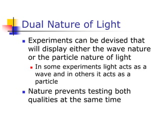 Dual Nature of Light
 Experiments can be devised that
will display either the wave nature
or the particle nature of light
 In some experiments light acts as a
wave and in others it acts as a
particle
 Nature prevents testing both
qualities at the same time
 