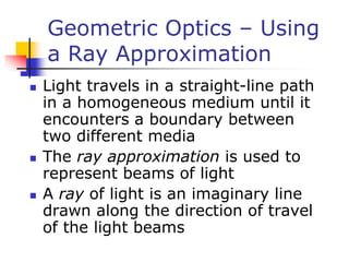 Geometric Optics – Using
a Ray Approximation
 Light travels in a straight-line path
in a homogeneous medium until it
encounters a boundary between
two different media
 The ray approximation is used to
represent beams of light
 A ray of light is an imaginary line
drawn along the direction of travel
of the light beams
 