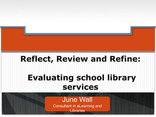 Reflect, Review and Refine:
Evaluating school library
services
June Wall
Consultant in eLearning and
Libraries
 